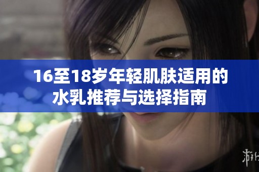 16至18岁年轻肌肤适用的水乳推荐与选择指南 16至18岁年轻肌肤适用的水乳推荐与选择指南
