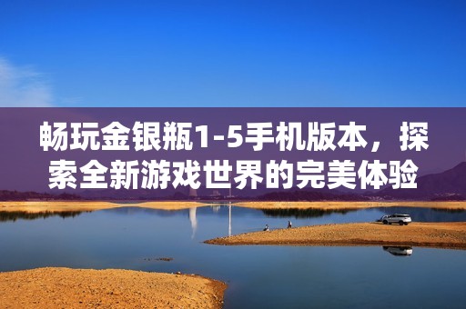 畅玩金银瓶1-5手机版本，探索全新游戏世界的完美体验