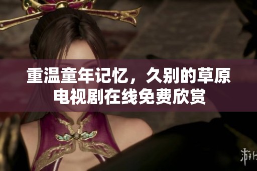 重温童年记忆，久别的草原电视剧在线免费欣赏