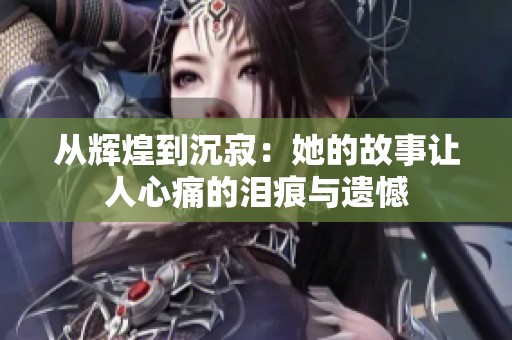从辉煌到沉寂：她的故事让人心痛的泪痕与遗憾