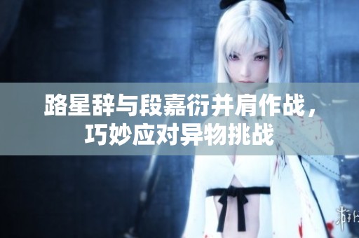 路星辞与段嘉衍并肩作战，巧妙应对异物挑战