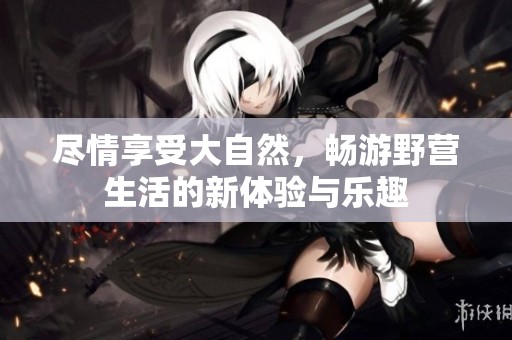 尽情享受大自然，畅游野营生活的新体验与乐趣