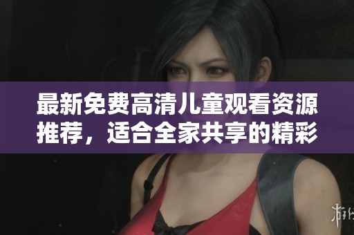 最新免费高清儿童观看资源推荐，适合全家共享的精彩影片