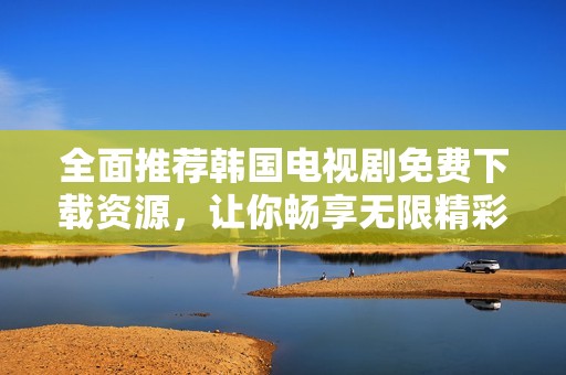 全面推荐韩国电视剧免费下载资源，让你畅享无限精彩
