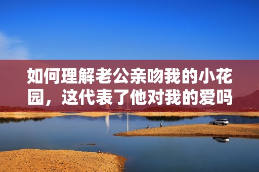 如何理解老公亲吻我的小花园，这代表了他对我的爱吗