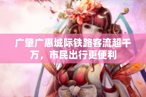 广肇广惠城际铁路客流超千万，市民出行更便利