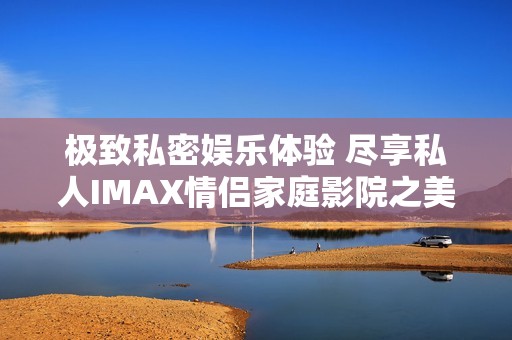 极致私密娱乐体验 尽享私人IMAX情侣家庭影院之美