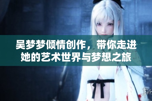 吴梦梦倾情创作，带你走进她的艺术世界与梦想之旅