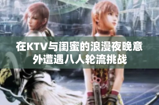 在KTV与闺蜜的浪漫夜晚意外遭遇八人轮流挑战