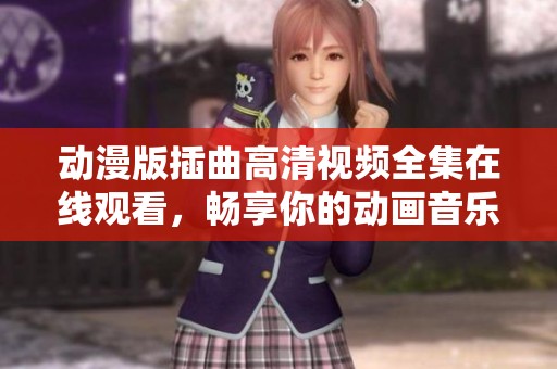 动漫版插曲高清视频全集在线观看，畅享你的动画音乐之旅