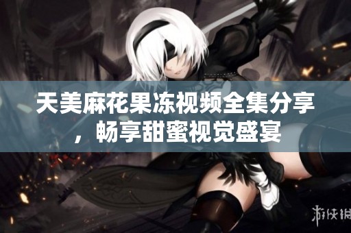 天美麻花果冻视频全集分享，畅享甜蜜视觉盛宴
