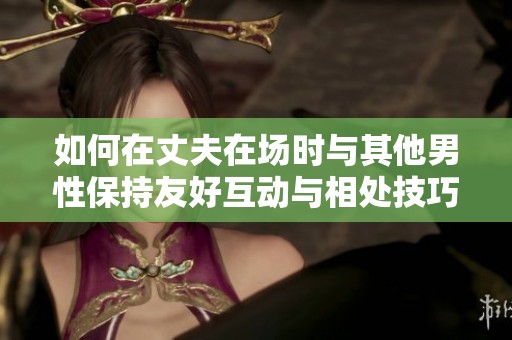 如何在丈夫在场时与其他男性保持友好互动与相处技巧