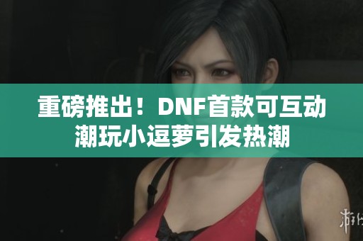 重磅推出！DNF首款可互动潮玩小逗萝引发热潮