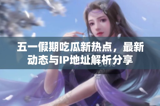 五一假期吃瓜新热点，最新动态与IP地址解析分享