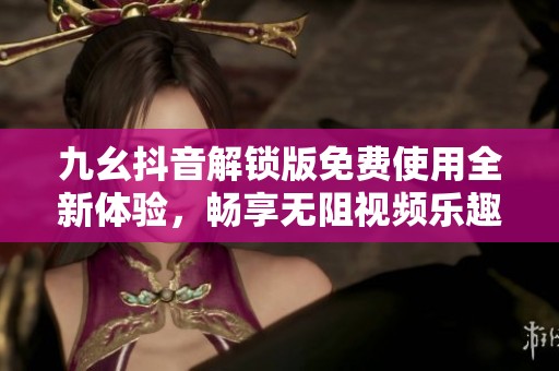 九幺抖音解锁版免费使用全新体验，畅享无阻视频乐趣