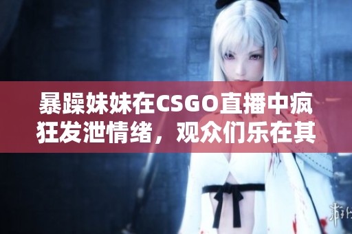 暴躁妹妹在CSGO直播中疯狂发泄情绪，观众们乐在其中