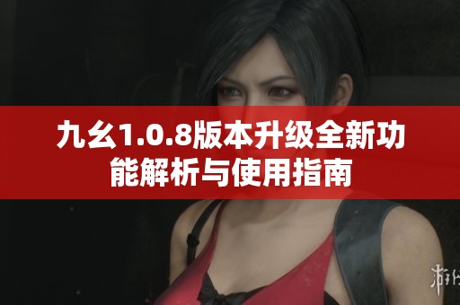 九幺1.0.8版本升级全新功能解析与使用指南