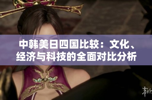 中韩美日四国比较：文化、经济与科技的全面对比分析