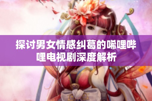 探讨男女情感纠葛的唏哩哔哩电视剧深度解析