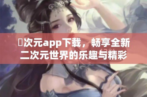 囧次元app下载，畅享全新二次元世界的乐趣与精彩