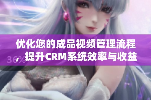 优化您的成品视频管理流程，提升CRM系统效率与收益
