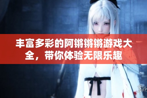 丰富多彩的阿锵锵锵游戏大全，带你体验无限乐趣