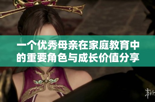 一个优秀母亲在家庭教育中的重要角色与成长价值分享