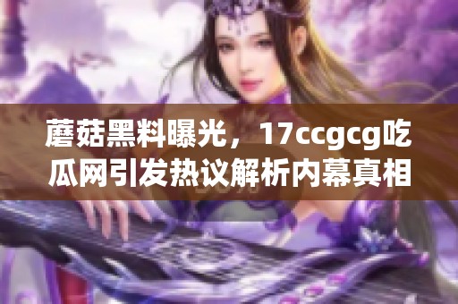 蘑菇黑料曝光，17ccgcg吃瓜网引发热议解析内幕真相