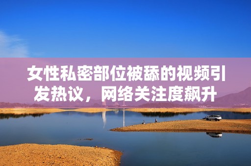 女性私密部位被舔的视频引发热议，网络关注度飙升