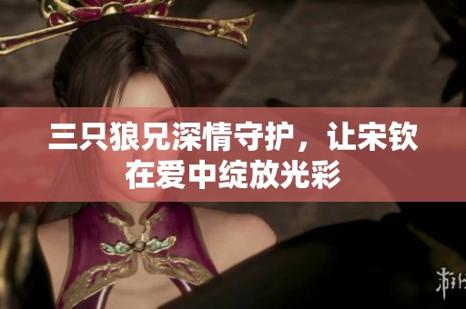 三只狼兄深情守护，让宋钦在爱中绽放光彩