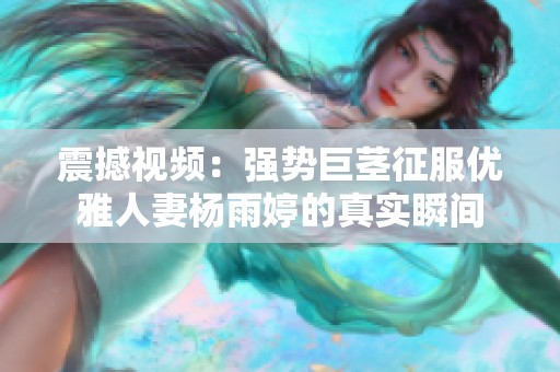 震撼视频：强势巨茎征服优雅人妻杨雨婷的真实瞬间