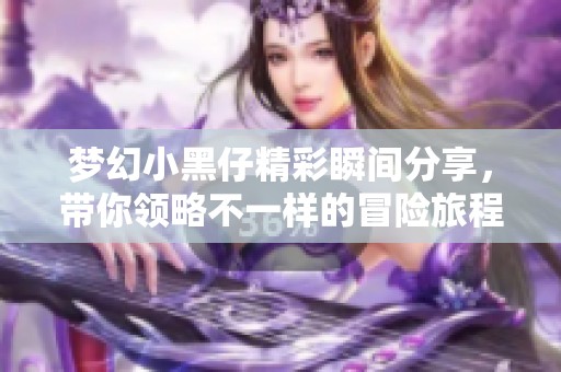 梦幻小黑仔精彩瞬间分享，带你领略不一样的冒险旅程