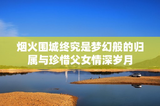 烟火围城终究是梦幻般的归属与珍惜父女情深岁月