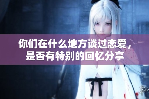 你们在什么地方谈过恋爱，是否有特别的回忆分享