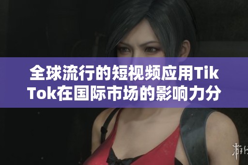 全球流行的短视频应用TikTok在国际市场的影响力分析