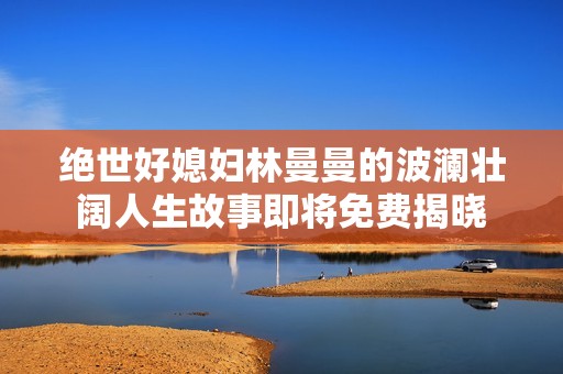 绝世好媳妇林曼曼的波澜壮阔人生故事即将免费揭晓
