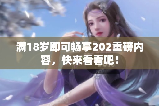 满18岁即可畅享202重磅内容，快来看看吧！
