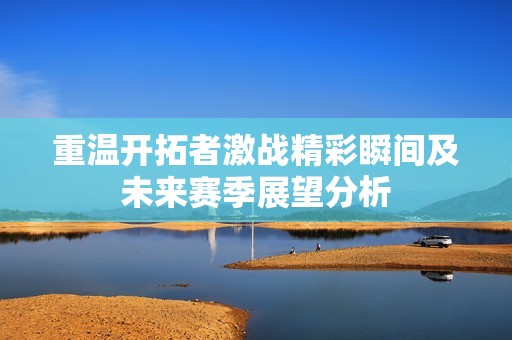 重温开拓者激战精彩瞬间及未来赛季展望分析