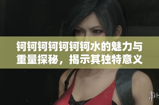 钶钶钶钶钶钶钶水的魅力与重量探秘，揭示其独特意义