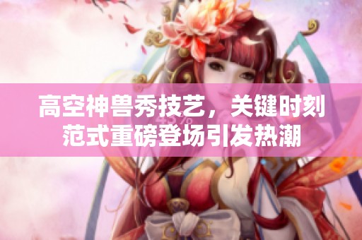 高空神兽秀技艺，关键时刻范式重磅登场引发热潮