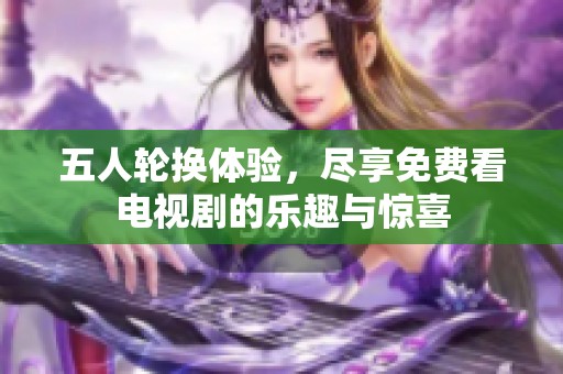 五人轮换体验，尽享免费看电视剧的乐趣与惊喜