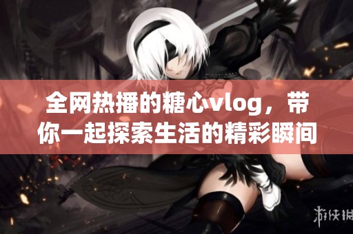 全网热播的糖心vlog，带你一起探索生活的精彩瞬间