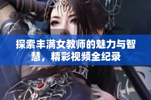 探索丰满女教师的魅力与智慧，精彩视频全纪录