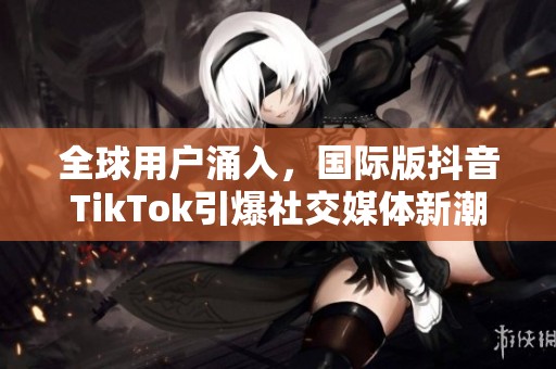 全球用户涌入，国际版抖音TikTok引爆社交媒体新潮流
