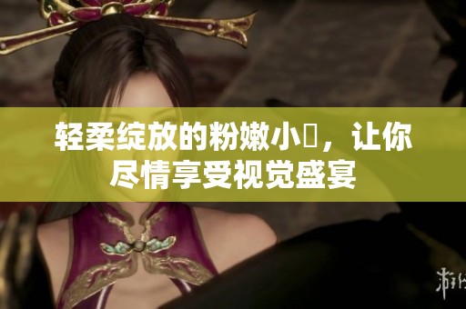 轻柔绽放的粉嫩小泬，让你尽情享受视觉盛宴