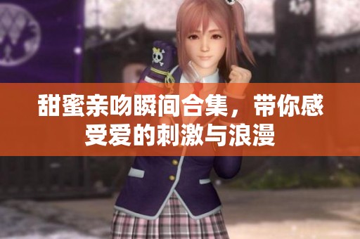 甜蜜亲吻瞬间合集，带你感受爱的刺激与浪漫