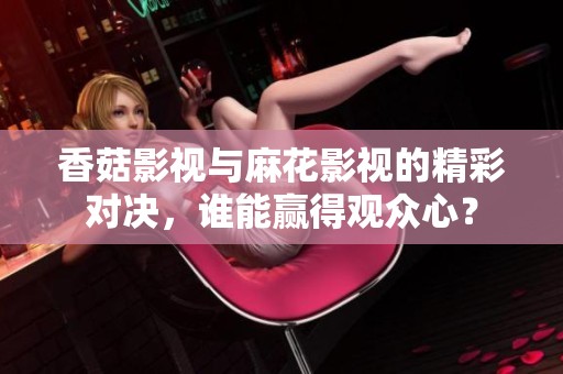 香菇影视与麻花影视的精彩对决，谁能赢得观众心？