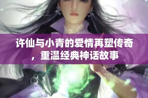 许仙与小青的爱情再塑传奇，重温经典神话故事