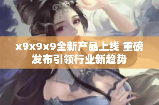 x9x9x9全新产品上线 重磅发布引领行业新趋势