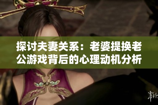 探讨夫妻关系：老婆提换老公游戏背后的心理动机分析
